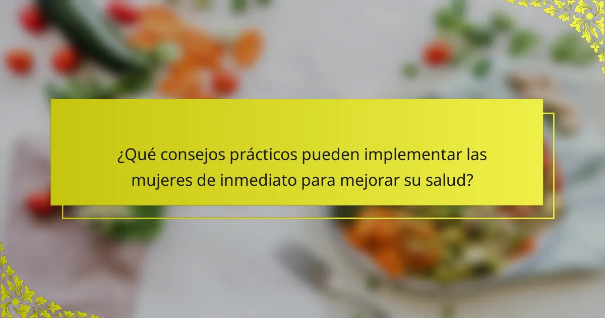¿Qué consejos prácticos pueden implementar las mujeres de inmediato para mejorar su salud?