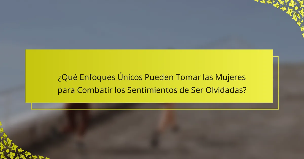 ¿Qué Enfoques Únicos Pueden Tomar las Mujeres para Combatir los Sentimientos de Ser Olvidadas?
